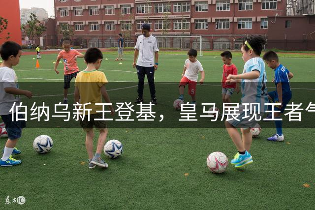 伯纳乌新王登基，皇马展现王者气势