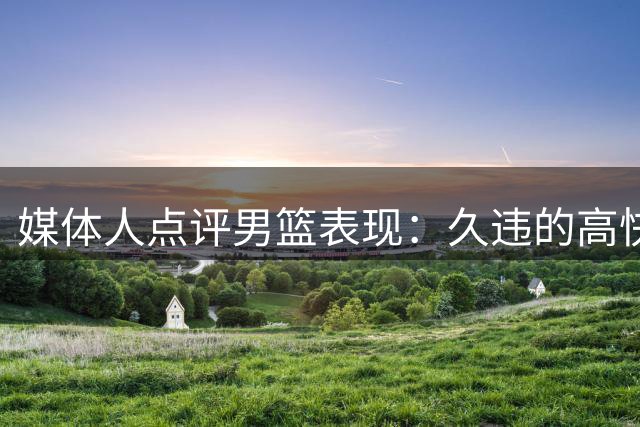媒体人点评男篮表现：久违的"高快灵"气质显现
