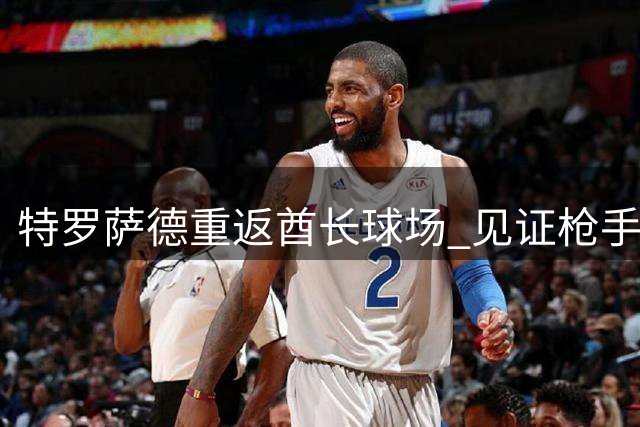 特罗萨德重返酋长球场 见证枪手击败蓝军