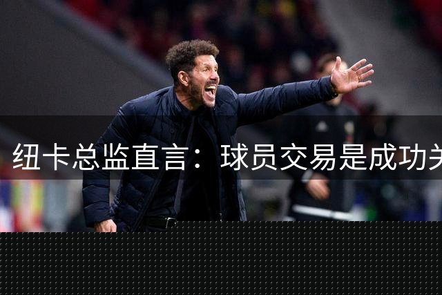 纽卡总监直言：球员交易是成功关键，老龄化将致成绩下滑
